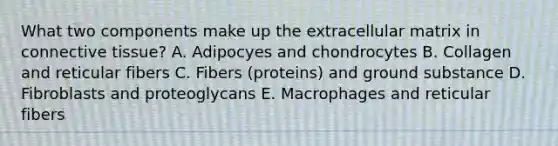 What two components make up the extracellular matrix in connective tissue? A. Adipocyes and chondrocytes B. Collagen and reticular fibers C. Fibers (proteins) and ground substance D. Fibroblasts and proteoglycans E. Macrophages and reticular fibers