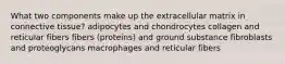 What two components make up the extracellular matrix in connective tissue? adipocytes and chondrocytes collagen and reticular fibers fibers (proteins) and ground substance fibroblasts and proteoglycans macrophages and reticular fibers