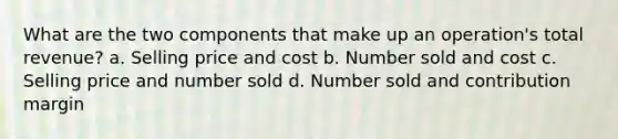 What are the two components that make up an operation's total revenue? a. Selling price and cost b. Number sold and cost c. Selling price and number sold d. Number sold and contribution margin