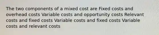 The two components of a mixed cost are Fixed costs and overhead costs Variable costs and opportunity costs Relevant costs and fixed costs Variable costs and fixed costs Variable costs and relevant costs