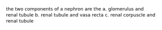 the two components of a nephron are the a. glomerulus and renal tubule b. renal tubule and vasa recta c. renal corpuscle and renal tubule