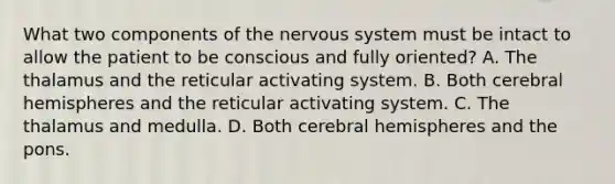 What two components of the nervous system must be intact to allow the patient to be conscious and fully​ oriented? A. The thalamus and the reticular activating system. B. Both cerebral hemispheres and the reticular activating system. C. The thalamus and medulla. D. Both cerebral hemispheres and the pons.