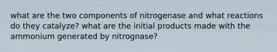 what are the two components of nitrogenase and what reactions do they catalyze? what are the initial products made with the ammonium generated by nitrognase?