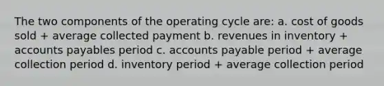 The two components of the operating cycle are: a. cost of goods sold + average collected payment b. revenues in inventory + <a href='https://www.questionai.com/knowledge/kWc3IVgYEK-accounts-payable' class='anchor-knowledge'>accounts payable</a>s period c. accounts payable period + average collection period d. inventory period + average collection period