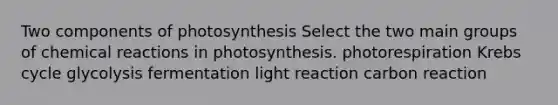 Two components of photosynthesis Select the two main groups of chemical reactions in photosynthesis. photorespiration Krebs cycle glycolysis fermentation light reaction carbon reaction