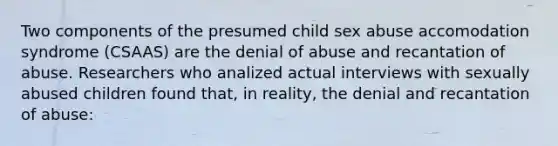 Two components of the presumed child sex abuse accomodation syndrome (CSAAS) are the denial of abuse and recantation of abuse. Researchers who analized actual interviews with sexually abused children found that, in reality, the denial and recantation of abuse: