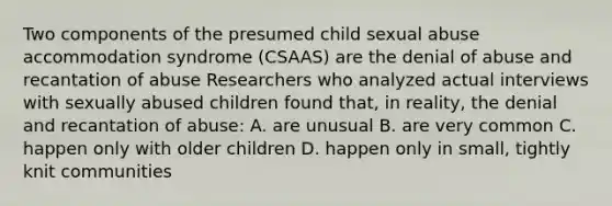 Two components of the presumed child sexual abuse accommodation syndrome (CSAAS) are the denial of abuse and recantation of abuse Researchers who analyzed actual interviews with sexually abused children found that, in reality, the denial and recantation of abuse: A. are unusual B. are very common C. happen only with older children D. happen only in small, tightly knit communities