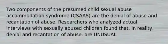 Two components of the presumed child sexual abuse accommodation syndrome (CSAAS) are the denial of abuse and recantation of abuse. Researchers who analyzed actual interviews with sexually abused children found that, in reality, denial and recantation of abuse: are UNUSUAL