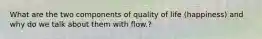 What are the two components of quality of life (happiness) and why do we talk about them with flow.?