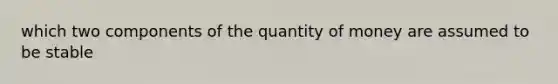 which two components of the quantity of money are assumed to be stable