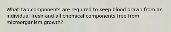 What two components are required to keep blood drawn from an individual fresh and all chemical components free from microorganism growth?