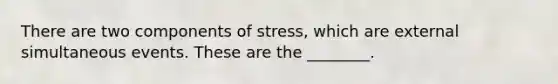 There are two components of​ stress, which are external simultaneous events. These are the​ ________.