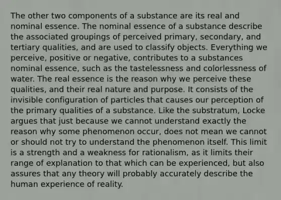 The other two components of a substance are its real and nominal essence. The nominal essence of a substance describe the associated groupings of perceived primary, secondary, and tertiary qualities, and are used to classify objects. Everything we perceive, positive or negative, contributes to a substances nominal essence, such as the tastelessness and colorlessness of water. The real essence is the reason why we perceive these qualities, and their real nature and purpose. It consists of the invisible configuration of particles that causes our perception of the primary qualities of a substance. Like the substratum, Locke argues that just because we cannot understand exactly the reason why some phenomenon occur, does not mean we cannot or should not try to understand the phenomenon itself. This limit is a strength and a weakness for rationalism, as it limits their range of explanation to that which can be experienced, but also assures that any theory will probably accurately describe the human experience of reality.