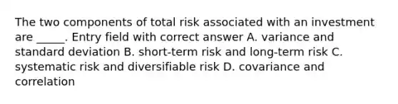 The two components of total risk associated with an investment are _____. Entry field with correct answer A. variance and standard deviation B. short-term risk and long-term risk C. systematic risk and diversifiable risk D. covariance and correlation