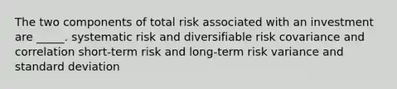 The two components of total risk associated with an investment are _____. systematic risk and diversifiable risk covariance and correlation short-term risk and long-term risk variance and standard deviation