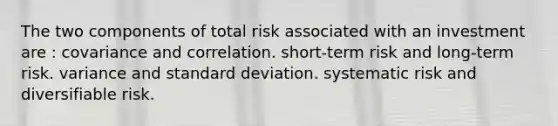 The two components of total risk associated with an investment are : covariance and correlation. short-term risk and long-term risk. variance and standard deviation. systematic risk and diversifiable risk.