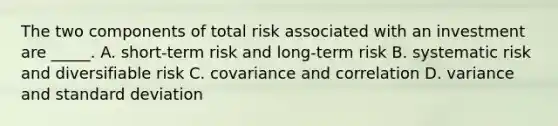 The two components of total risk associated with an investment are _____. A. short-term risk and long-term risk B. systematic risk and diversifiable risk C. covariance and correlation D. variance and standard deviation