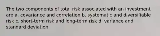 The two components of total risk associated with an investment are a. covariance and correlation b. systematic and diversifiable risk c. short-term risk and long-term risk d. variance and standard deviation