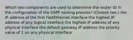 Which two components are used to determine the router ID in the configuration of the OSPF routing process? (Choose two.) the IP address of the first FastEthernet interface the highest IP address of any logical interface the highest IP address of any physical interface the default gateway IP address the priority value of 1 on any physical interface