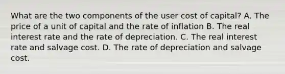 What are the two components of the user cost of​ capital? A. The price of a unit of capital and the rate of inflation B. The real interest rate and the rate of depreciation. C. The real interest rate and salvage cost. D. The rate of depreciation and salvage cost.