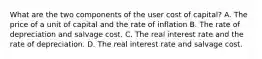 What are the two components of the user cost of capital? A. The price of a unit of capital and the rate of inflation B. The rate of depreciation and salvage cost. C. The real interest rate and the rate of depreciation. D. The real interest rate and salvage cost.