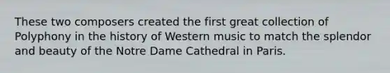 These two composers created the first great collection of Polyphony in the history of Western music to match the splendor and beauty of the Notre Dame Cathedral in Paris.