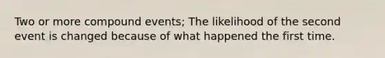 Two or more compound events; The likelihood of the second event is changed because of what happened the first time.