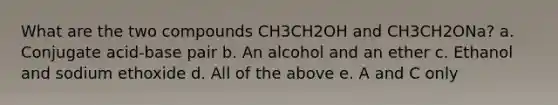 What are the two compounds CH3CH2OH and CH3CH2ONa? a. Conjugate acid-base pair b. An alcohol and an ether c. Ethanol and sodium ethoxide d. All of the above e. A and C only