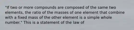 "If two or more compounds are composed of the same two elements, the ratio of the masses of one element that combine with a fixed mass of the other element is a simple whole number." This is a statement of the law of