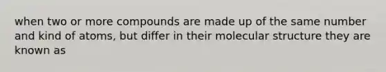 when two or more compounds are made up of the same number and kind of atoms, but differ in their molecular structure they are known as