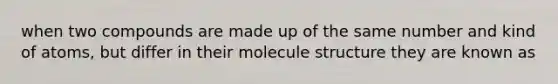 when two compounds are made up of the same number and kind of atoms, but differ in their molecule structure they are known as