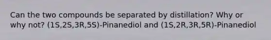 Can the two compounds be separated by distillation? Why or why not? (1S,2S,3R,5S)-Pinanediol and (1S,2R,3R,5R)-Pinanediol