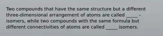 Two compounds that have the same structure but a different three-dimensional arrangement of atoms are called _____ - isomers, while two compounds with the same formula but different connectivities of atoms are called _____ isomers.