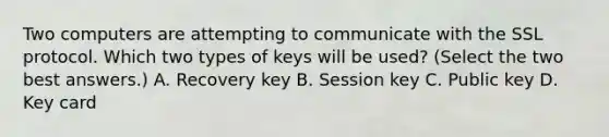 Two computers are attempting to communicate with the SSL protocol. Which two types of keys will be used? (Select the two best answers.) A. Recovery key B. Session key C. Public key D. Key card