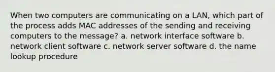 When two computers are communicating on a LAN, which part of the process adds MAC addresses of the sending and receiving computers to the message? a. network interface software b. network client software c. network server software d. the name lookup procedure