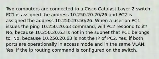 Two computers are connected to a Cisco Catalyst Layer 2 switch. PC1 is assigned the address 10.250.20.20/26 and PC2 is assigned the address 10.250.20.50/26. When a user on PC1 issues the ping 10.250.20.63 command, will PC2 respond to it? No, because 10.250.20.63 is not in the subnet that PC1 belongs to. No, because 10.250.20.63 is not the IP of PC2. Yes, if both ports are operationally in access mode and in the same VLAN. Yes, if the ip routing command is configured on the switch.