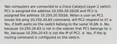 Two computers are connected to a Cisco Catalyst Layer 2 switch. PC1 is assigned the address 10.250.20.20/26 and PC2 is assigned the address 10.250.20.50/26. When a user on PC1 issues the ping 10.250.20.63 command, will PC2 respond to it? a. Yes, if both ports on the switch belong to the same VLAN. b. No, because 10.250.20.63 is not in the subnet that PC1 belongs to. c. No, because 10.250.20.63 is not the IP of PC2. d. Yes, if the ip routing command is configured on the switch.