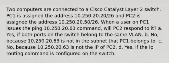 Two computers are connected to a Cisco Catalyst Layer 2 switch. PC1 is assigned the address 10.250.20.20/26 and PC2 is assigned the address 10.250.20.50/26. When a user on PC1 issues the ping 10.250.20.63 command, will PC2 respond to it? a. Yes, if both ports on the switch belong to the same VLAN. b. No, because 10.250.20.63 is not in the subnet that PC1 belongs to. c. No, because 10.250.20.63 is not the IP of PC2. d. Yes, if the ip routing command is configured on the switch.