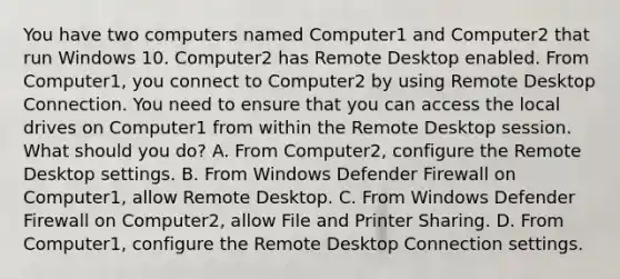 You have two computers named Computer1 and Computer2 that run Windows 10. Computer2 has Remote Desktop enabled. From Computer1, you connect to Computer2 by using Remote Desktop Connection. You need to ensure that you can access the local drives on Computer1 from within the Remote Desktop session. What should you do? A. From Computer2, configure the Remote Desktop settings. B. From Windows Defender Firewall on Computer1, allow Remote Desktop. C. From Windows Defender Firewall on Computer2, allow File and Printer Sharing. D. From Computer1, configure the Remote Desktop Connection settings.