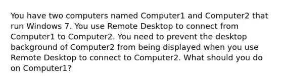 You have two computers named Computer1 and Computer2 that run Windows 7. You use Remote Desktop to connect from Computer1 to Computer2. You need to prevent the desktop background of Computer2 from being displayed when you use Remote Desktop to connect to Computer2. What should you do on Computer1?