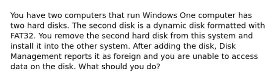 You have two computers that run Windows One computer has two hard disks. The second disk is a dynamic disk formatted with FAT32. You remove the second hard disk from this system and install it into the other system. After adding the disk, Disk Management reports it as foreign and you are unable to access data on the disk. What should you do?