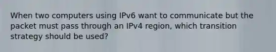 When two computers using IPv6 want to communicate but the packet must pass through an IPv4 region, which transition strategy should be used?