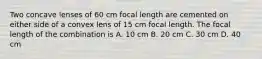 Two concave lenses of 60 cm focal length are cemented on either side of a convex lens of 15 cm focal length. The focal length of the combination is A. 10 cm B. 20 cm C. 30 cm D. 40 cm