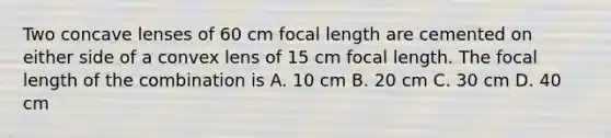 Two concave lenses of 60 cm focal length are cemented on either side of a convex lens of 15 cm focal length. The focal length of the combination is A. 10 cm B. 20 cm C. 30 cm D. 40 cm