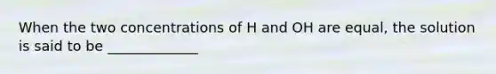 When the two concentrations of H and OH are equal, the solution is said to be _____________