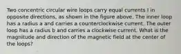 Two concentric circular wire loops carry equal currents I in opposite directions, as shown in the figure above. The inner loop has a radius a and carries a counterclockwise current. The outer loop has a radius b and carries a clockwise current. What is the magnitude and direction of the magnetic field at the center of the loops?