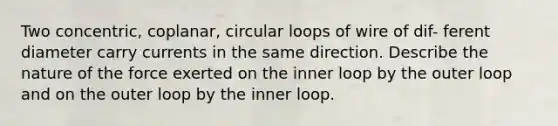 Two concentric, coplanar, circular loops of wire of dif- ferent diameter carry currents in the same direction. Describe the nature of the force exerted on the inner loop by the outer loop and on the outer loop by the inner loop.