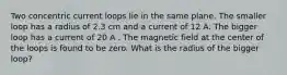 Two concentric current loops lie in the same plane. The smaller loop has a radius of 2.3 cm and a current of 12 A. The bigger loop has a current of 20 A . The magnetic field at the center of the loops is found to be zero. What is the radius of the bigger loop?