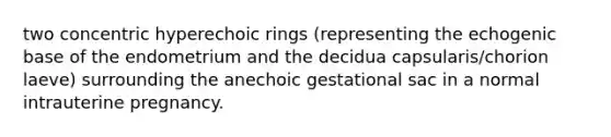 two concentric hyperechoic rings (representing the echogenic base of the endometrium and the decidua capsularis/chorion laeve) surrounding the anechoic gestational sac in a normal intrauterine pregnancy.