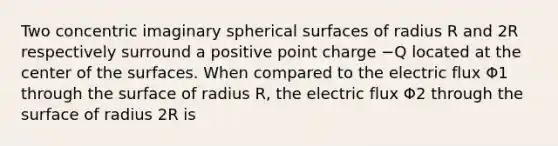 Two concentric imaginary spherical surfaces of radius R and 2R respectively surround a positive point charge −Q located at the center of the surfaces. When compared to the electric flux Φ1 through the surface of radius R, the electric flux Φ2 through the surface of radius 2R is